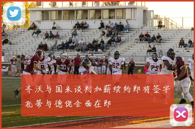 齐沃与国米谈判加薪续约即将签字孔蒂与德佬会面在即