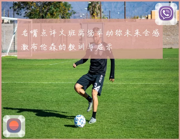 名嘴点评文班离场举动称未来会感激布伦森的教训与启示