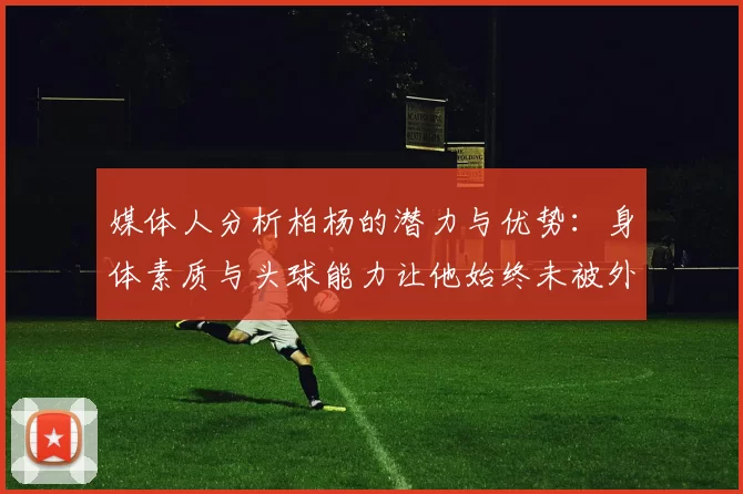 媒体人分析柏杨的潜力与优势：身体素质与头球能力让他始终未被外教放弃
