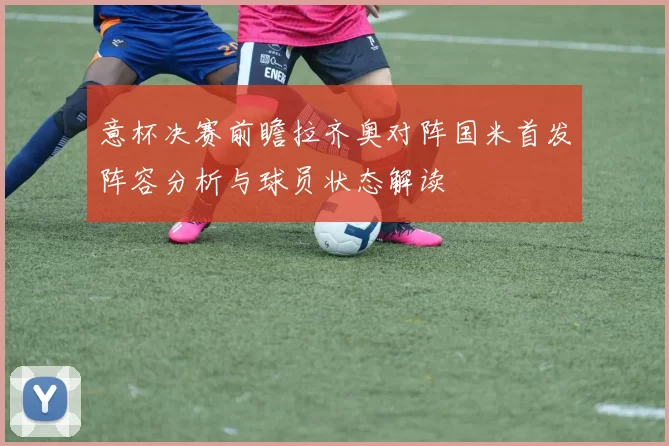 意杯决赛前瞻拉齐奥对阵国米首发阵容分析与球员状态解读