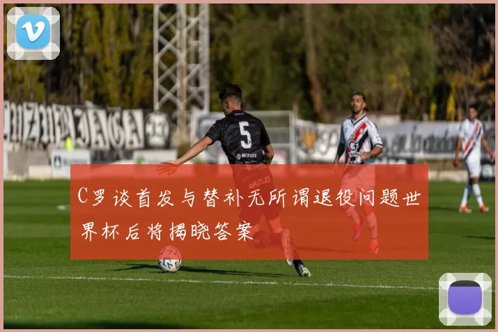 C罗谈首发与替补无所谓退役问题世界杯后将揭晓答案