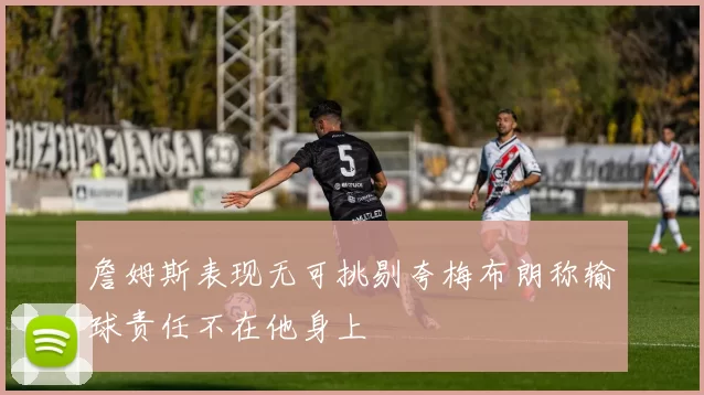詹姆斯表现无可挑剔夸梅布朗称输球责任不在他身上