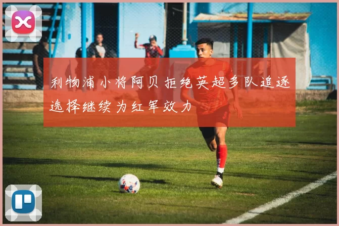 利物浦小将阿贝拒绝英超多队追逐选择继续为红军效力