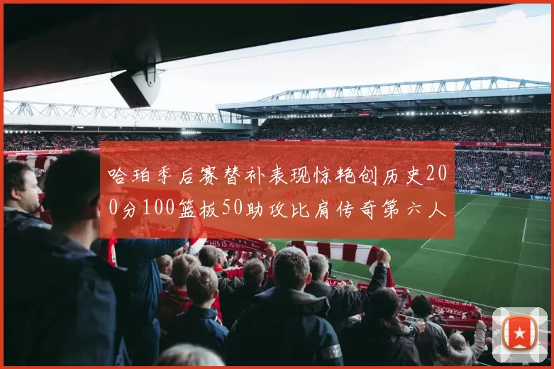 哈珀季后赛替补表现惊艳创历史200分100篮板50助攻比肩传奇第六人
