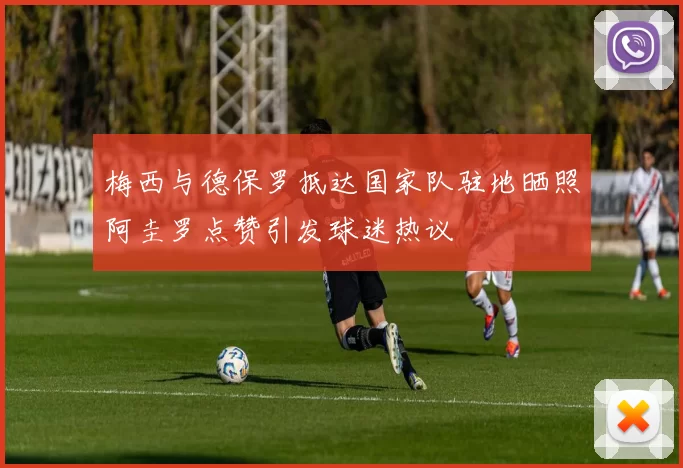梅西与德保罗抵达国家队驻地晒照阿圭罗点赞引发球迷热议