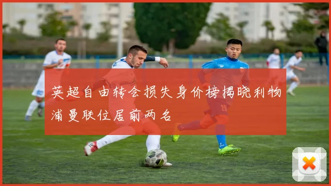 英超自由转会损失身价榜揭晓利物浦曼联位居前两名